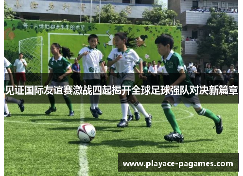 见证国际友谊赛激战四起揭开全球足球强队对决新篇章