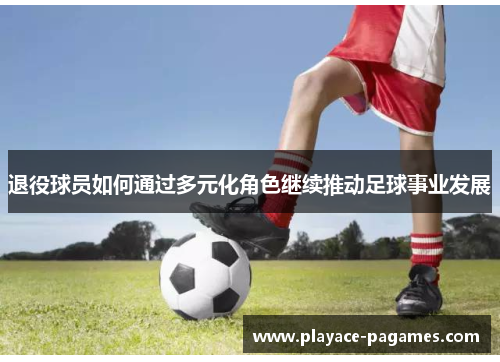 退役球员如何通过多元化角色继续推动足球事业发展