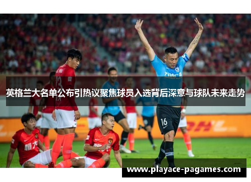 英格兰大名单公布引热议聚焦球员入选背后深意与球队未来走势 英格兰大名单公布引热议聚焦球员入选背后深意与球队未来走势