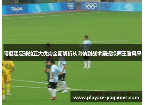 阿根廷足球的五大优势全面解析从激情到战术展现绿茵王者风采