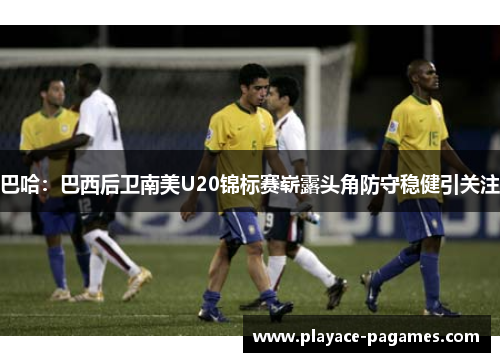 巴哈：巴西后卫南美U20锦标赛崭露头角防守稳健引关注
