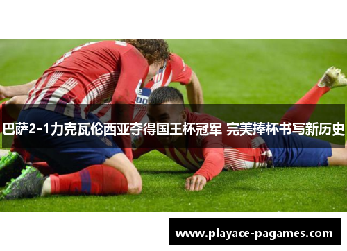 巴萨2-1力克瓦伦西亚夺得国王杯冠军 完美捧杯书写新历史