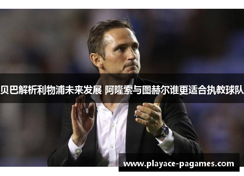贝巴解析利物浦未来发展 阿隆索与图赫尔谁更适合执教球队 贝巴解析利物浦未来发展 阿隆索与图赫尔谁更适合执教球队