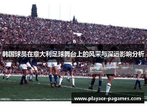 韩国球员在意大利足球舞台上的风采与深远影响分析