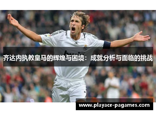 齐达内执教皇马的辉煌与困境：成就分析与面临的挑战