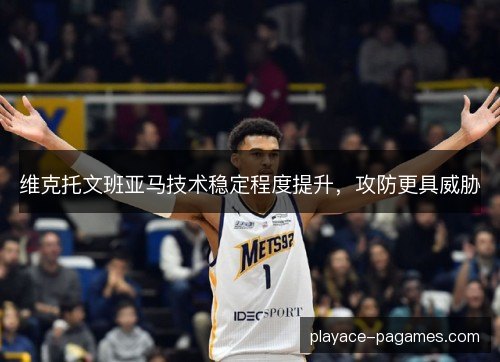 维克托文班亚马技术稳定程度提升,攻防更具威胁 维克托文班亚马技术稳定程度提升,攻防更具威胁
