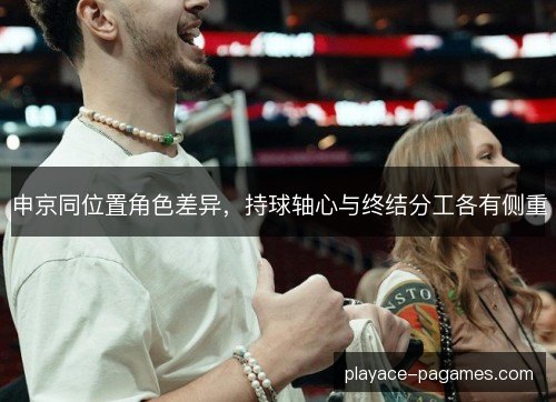 申京同位置角色差异，持球轴心与终结分工各有侧重